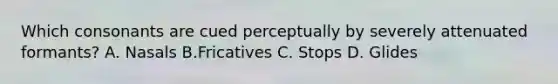 Which consonants are cued perceptually by severely attenuated formants? A. Nasals B.Fricatives C. Stops D. Glides