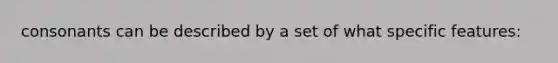 consonants can be described by a set of what specific features: