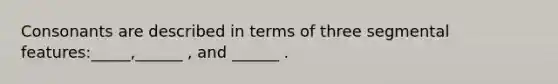 Consonants are described in terms of three segmental features:_____,______ , and ______ .