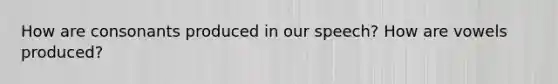 How are consonants produced in our speech? How are vowels produced?