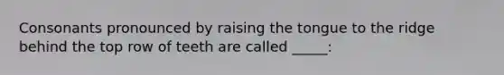 Consonants pronounced by raising the tongue to the ridge behind the top row of teeth are called _____: