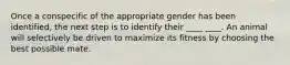 Once a conspecific of the appropriate gender has been identified, the next step is to identify their ____ ____. An animal will selectively be driven to maximize its fitness by choosing the best possible mate.