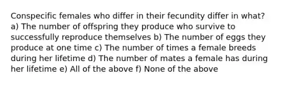 Conspecific females who differ in their fecundity differ in what? a) The number of offspring they produce who survive to successfully reproduce themselves b) The number of eggs they produce at one time c) The number of times a female breeds during her lifetime d) The number of mates a female has during her lifetime e) All of the above f) None of the above