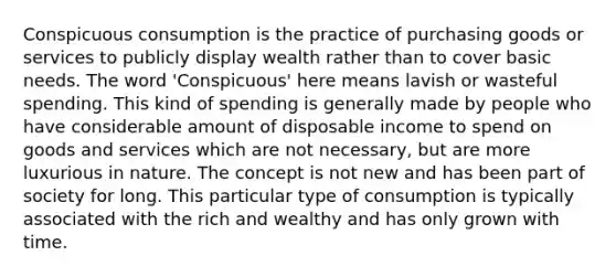 Conspicuous consumption is the practice of purchasing goods or services to publicly display wealth rather than to cover basic needs. The word 'Conspicuous' here means lavish or wasteful spending. This kind of spending is generally made by people who have considerable amount of disposable income to spend on goods and services which are not necessary, but are more luxurious in nature. The concept is not new and has been part of society for long. This particular type of consumption is typically associated with the rich and wealthy and has only grown with time.