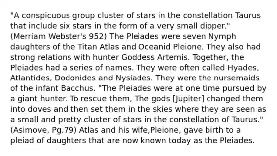 "A conspicuous group cluster of stars in the constellation Taurus that include six stars in the form of a very small dipper." (Merriam Webster's 952) The Pleiades were seven Nymph daughters of the Titan Atlas and Oceanid Pleione. They also had strong relations with hunter Goddess Artemis. Together, the Pleiades had a series of names. They were often called Hyades, Atlantides, Dodonides and Nysiades. They were the nursemaids of the infant Bacchus. "The Pleiades were at one time pursued by a giant hunter. To rescue them, The gods [Jupiter] changed them into doves and then set them in the skies where they are seen as a small and pretty cluster of stars in the constellation of Taurus." (Asimove, Pg.79) Atlas and his wife,Pleione, gave birth to a pleiad of daughters that are now known today as the Pleiades.