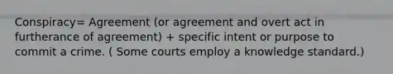 Conspiracy= Agreement (or agreement and overt act in furtherance of agreement) + specific intent or purpose to commit a crime. ( Some courts employ a knowledge standard.)