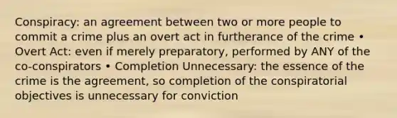 Conspiracy: an agreement between two or more people to commit a crime plus an overt act in furtherance of the crime • Overt Act: even if merely preparatory, performed by ANY of the co-conspirators • Completion Unnecessary: the essence of the crime is the agreement, so completion of the conspiratorial objectives is unnecessary for conviction