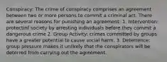 Conspiracy: The crime of conspiracy comprises an agreement between two or more persons to commit a criminal act. There are several reasons for punishing an agreement: 1. Intervention: protectinf society by arresting individuals before they commit a dangerous crime 2. Group Activity: crimes committed by groups have a greater potential to cause social harm. 3. Deterrence: group pressure makes it unlikely that the conspirators will be deterred from carrying out the agreement.