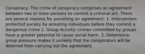 Conspiracy: The crime of conspiracy comprises an agreement between two or more persons to commit a criminal act. There are several reasons for punishing an agreement: 1. Intervention: protectinf society by arresting individuals before they commit a dangerous crime 2. Group Activity: crimes committed by groups have a greater potential to cause social harm. 3. Deterrence: group pressure makes it unlikely that the conspirators will be deterred from carrying out the agreement.