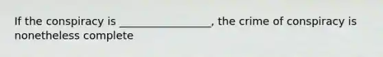 If the conspiracy is _________________, the crime of conspiracy is nonetheless complete
