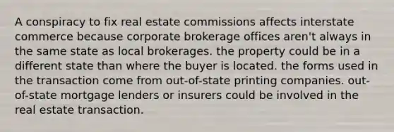 A conspiracy to fix real estate commissions affects interstate commerce because corporate brokerage offices aren't always in the same state as local brokerages. the property could be in a different state than where the buyer is located. the forms used in the transaction come from out-of-state printing companies. out-of-state mortgage lenders or insurers could be involved in the real estate transaction.