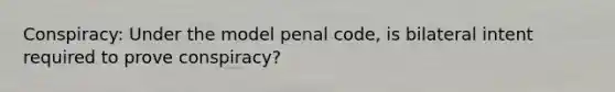 Conspiracy: Under the model penal code, is bilateral intent required to prove conspiracy?