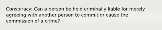 Conspiracy: Can a person be held criminally liable for merely agreeing with another person to commit or cause the commission of a crime?