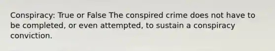 Conspiracy: True or False The conspired crime does not have to be completed, or even attempted, to sustain a conspiracy conviction.