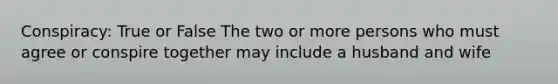 Conspiracy: True or False The two or more persons who must agree or conspire together may include a husband and wife