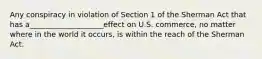 Any conspiracy in violation of Section 1 of the Sherman Act that has a____________________effect on U.S. commerce, no matter where in the world it occurs, is within the reach of the Sherman Act.