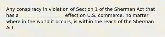 Any conspiracy in violation of Section 1 of the Sherman Act that has a____________________effect on U.S. commerce, no matter where in the world it occurs, is within the reach of the Sherman Act.