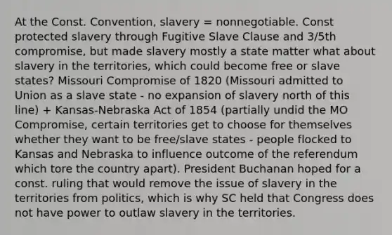 At the Const. Convention, slavery = nonnegotiable. Const protected slavery through Fugitive Slave Clause and 3/5th compromise, but made slavery mostly a state matter what about slavery in the territories, which could become free or slave states? Missouri Compromise of 1820 (Missouri admitted to Union as a slave state - no expansion of slavery north of this line) + Kansas-Nebraska Act of 1854 (partially undid the MO Compromise, certain territories get to choose for themselves whether they want to be free/slave states - people flocked to Kansas and Nebraska to influence outcome of the referendum which tore the country apart). President Buchanan hoped for a const. ruling that would remove the issue of slavery in the territories from politics, which is why SC held that Congress does not have power to outlaw slavery in the territories.