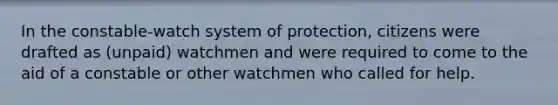 In the constable-watch system of protection, citizens were drafted as (unpaid) watchmen and were required to come to the aid of a constable or other watchmen who called for help.