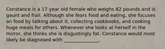 Constance is a 17 year old female who weighs 82 pounds and is gaunt and frail. Although she fears food and eating, she focuses on food by talking about it, collecting cookbooks, and cooking huge meals for others. Whenever she looks at herself in the mirror, she thinks she is disgustingly fat. Constance would most likely be diagnosed with _______________.