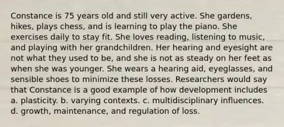 Constance is 75 years old and still very active. She gardens, hikes, plays chess, and is learning to play the piano. She exercises daily to stay fit. She loves reading, listening to music, and playing with her grandchildren. Her hearing and eyesight are not what they used to be, and she is not as steady on her feet as when she was younger. She wears a hearing aid, eyeglasses, and sensible shoes to minimize these losses. Researchers would say that Constance is a good example of how development includes a. plasticity. b. varying contexts. c. multidisciplinary influences. d. growth, maintenance, and regulation of loss.