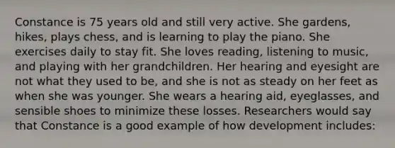 Constance is 75 years old and still very active. She gardens, hikes, plays chess, and is learning to play the piano. She exercises daily to stay fit. She loves reading, listening to music, and playing with her grandchildren. Her hearing and eyesight are not what they used to be, and she is not as steady on her feet as when she was younger. She wears a hearing aid, eyeglasses, and sensible shoes to minimize these losses. Researchers would say that Constance is a good example of how development includes: