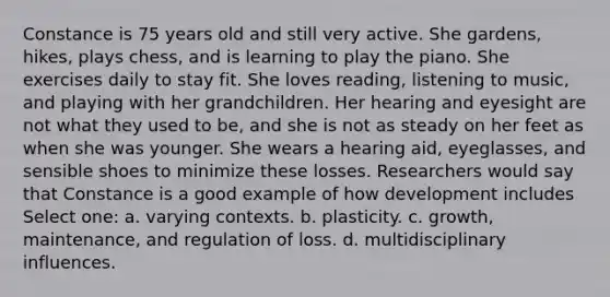 Constance is 75 years old and still very active. She gardens, hikes, plays chess, and is learning to play the piano. She exercises daily to stay fit. She loves reading, listening to music, and playing with her grandchildren. Her hearing and eyesight are not what they used to be, and she is not as steady on her feet as when she was younger. She wears a hearing aid, eyeglasses, and sensible shoes to minimize these losses. Researchers would say that Constance is a good example of how development includes Select one: a. varying contexts. b. plasticity. c. growth, maintenance, and regulation of loss. d. multidisciplinary influences.