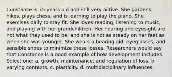 Constance is 75 years old and still very active. She gardens, hikes, plays chess, and is learning to play the piano. She exercises daily to stay fit. She loves reading, listening to music, and playing with her grandchildren. Her hearing and eyesight are not what they used to be, and she is not as steady on her feet as when she was younger. She wears a hearing aid, eyeglasses, and sensible shoes to minimize these losses. Researchers would say that Constance is a good example of how development includes Select one: a. growth, maintenance, and regulation of loss. b. varying contexts. c. plasticity. d. multidisciplinary influences.