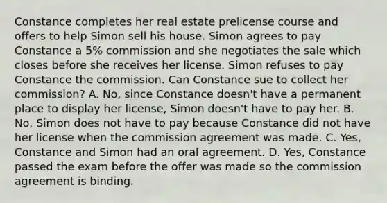 Constance completes her real estate prelicense course and offers to help Simon sell his house. Simon agrees to pay Constance a 5% commission and she negotiates the sale which closes before she receives her license. Simon refuses to pay Constance the commission. Can Constance sue to collect her commission? A. No, since Constance doesn't have a permanent place to display her license, Simon doesn't have to pay her. B. No, Simon does not have to pay because Constance did not have her license when the commission agreement was made. C. Yes, Constance and Simon had an oral agreement. D. Yes, Constance passed the exam before the offer was made so the commission agreement is binding.