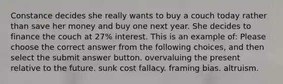 Constance decides she really wants to buy a couch today rather than save her money and buy one next year. She decides to finance the couch at 27% interest. This is an example of: Please choose the correct answer from the following choices, and then select the submit answer button. overvaluing the present relative to the future. sunk cost fallacy. framing bias. altruism.