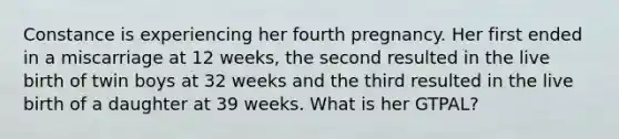 Constance is experiencing her fourth pregnancy. Her first ended in a miscarriage at 12 weeks, the second resulted in the live birth of twin boys at 32 weeks and the third resulted in the live birth of a daughter at 39 weeks. What is her GTPAL?