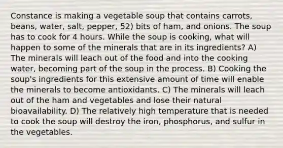 Constance is making a vegetable soup that contains carrots, beans, water, salt, pepper, 52) bits of ham, and onions. The soup has to cook for 4 hours. While the soup is cooking, what will happen to some of the minerals that are in its ingredients? A) The minerals will leach out of the food and into the cooking water, becoming part of the soup in the process. B) Cooking the soup's ingredients for this extensive amount of time will enable the minerals to become antioxidants. C) The minerals will leach out of the ham and vegetables and lose their natural bioavailability. D) The relatively high temperature that is needed to cook the soup will destroy the iron, phosphorus, and sulfur in the vegetables.