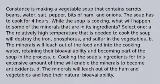 Constance is making a vegetable soup that contains carrots, beans, water, salt, pepper, bits of ham, and onions. The soup has to cook for 4 hours. While the soup is cooking, what will happen to some of the minerals that are in its ingredients? Select one: a. The relatively high temperature that is needed to cook the soup will destroy the iron, phosphorus, and sulfur in the vegetables. b. The minerals will leach out of the food and into the cooking water, retaining their bioavailability and becoming part of the soup in the process. c. Cooking the soup's ingredients for this extensive amount of time will enable the minerals to become antioxidants. d. The minerals will leach out of the ham and vegetables and lose their natural bioavailability.