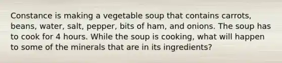 Constance is making a vegetable soup that contains carrots, beans, water, salt, pepper, bits of ham, and onions. The soup has to cook for 4 hours. While the soup is cooking, what will happen to some of the minerals that are in its ingredients?