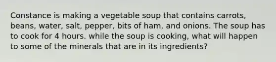 Constance is making a vegetable soup that contains carrots, beans, water, salt, pepper, bits of ham, and onions. The soup has to cook for 4 hours. while the soup is cooking, what will happen to some of the minerals that are in its ingredients?