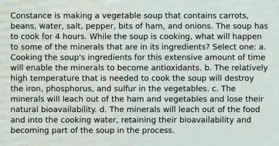 Constance is making a vegetable soup that contains carrots, beans, water, salt, pepper, bits of ham, and onions. The soup has to cook for 4 hours. While the soup is cooking, what will happen to some of the minerals that are in its ingredients? Select one: a. Cooking the soup's ingredients for this extensive amount of time will enable the minerals to become antioxidants. b. The relatively high temperature that is needed to cook the soup will destroy the iron, phosphorus, and sulfur in the vegetables. c. The minerals will leach out of the ham and vegetables and lose their natural bioavailability. d. The minerals will leach out of the food and into the cooking water, retaining their bioavailability and becoming part of the soup in the process.