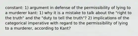 constant: 1) argument in defense of the permissibility of lying to a murderer kant: 1) why it is a mistake to talk about the "right to the truth" and the "duty to tell the truth"? 2) implications of the categorical imperative with regard to the permissibility of lying to a murderer, according to Kant?