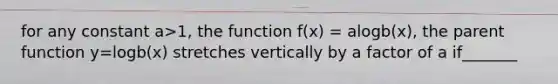 for any constant a>1, the function f(x) = alogb(x), the parent function y=logb(x) stretches vertically by a factor of a if_______