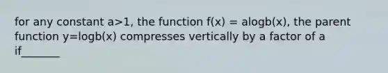 for any constant a>1, the function f(x) = alogb(x), the parent function y=logb(x) compresses vertically by a factor of a if_______