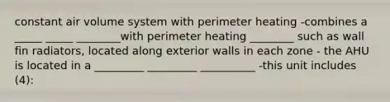 constant air volume system with perimeter heating -combines a _____ _____ ________with perimeter heating ________ such as wall fin radiators, located along exterior walls in each zone - the AHU is located in a _________ _________ __________ -this unit includes (4):