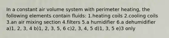 In a constant air volume system with perimeter heating, the following elements contain fluids: 1.heating coils 2.cooling coils 3.an air mixing section 4.filters 5.a humidifier 6.a dehumidifier a)1, 2, 3, 4 b)1, 2, 3, 5, 6 c)2, 3, 4, 5 d)1, 3, 5 e)3 only