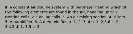 In a constant air volume system with perimeter heating which of the following elements are found in the air, handling unit? 1. Heating coils. 2. Cooling coils. 3. An air mixing section. 4. Filters. 5. A humidifier. 6. A dehumidifier. a. 1, 2, 3, 4 b. 1, 2,5,6 c. 2, 3,4,5 d. 1, 3,5 e. 3.