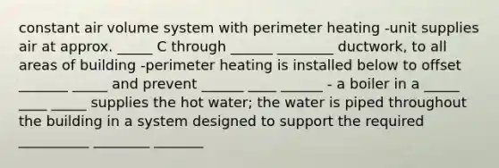 constant air volume system with perimeter heating -unit supplies air at approx. _____ C through ______ ________ ductwork, to all areas of building -perimeter heating is installed below to offset _______ _____ and prevent ______ ____ ______ - a boiler in a _____ ____ _____ supplies the hot water; the water is piped throughout the building in a system designed to support the required __________ ________ _______