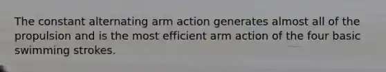 The constant alternating arm action generates almost all of the propulsion and is the most efficient arm action of the four basic swimming strokes.