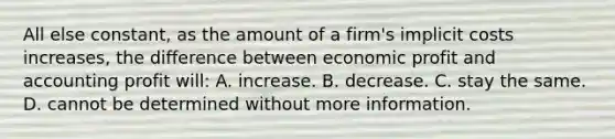 All else constant, as the amount of a firm's implicit costs increases, the difference between economic profit and accounting profit will: A. increase. B. decrease. C. stay the same. D. cannot be determined without more information.