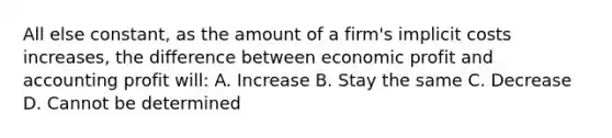 All else constant, as the amount of a firm's implicit costs increases, the difference between economic profit and accounting profit will: A. Increase B. Stay the same C. Decrease D. Cannot be determined