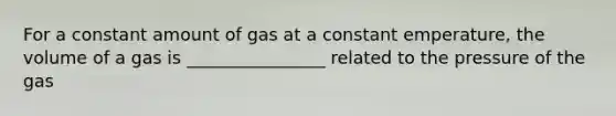 For a constant amount of gas at a constant emperature, the volume of a gas is ________________ related to the pressure of the gas