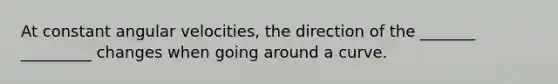 At constant angular velocities, the direction of the _______ _________ changes when going around a curve.