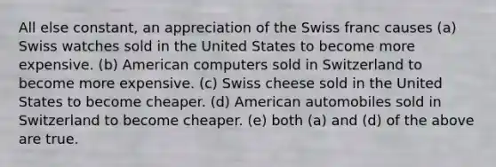 All else constant, an appreciation of the Swiss franc causes (a) Swiss watches sold in the United States to become more expensive. (b) American computers sold in Switzerland to become more expensive. (c) Swiss cheese sold in the United States to become cheaper. (d) American automobiles sold in Switzerland to become cheaper. (e) both (a) and (d) of the above are true.