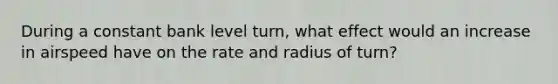 During a constant bank level turn, what effect would an increase in airspeed have on the rate and radius of turn?